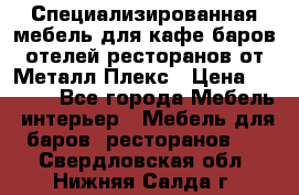 Специализированная мебель для кафе,баров,отелей,ресторанов от Металл Плекс › Цена ­ 5 000 - Все города Мебель, интерьер » Мебель для баров, ресторанов   . Свердловская обл.,Нижняя Салда г.